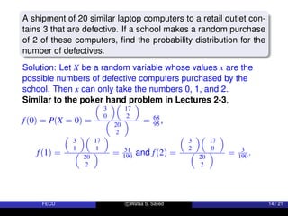 A shipment of 20 similar laptop computers to a retail outlet con-
tains 3 that are defective. If a school makes a random purchase
of 2 of these computers, find the probability distribution for the
number of defectives.
Solution: Let X be a random variable whose values x are the
possible numbers of defective computers purchased by the
school. Then x can only take the numbers 0, 1, and 2.
Similar to the poker hand problem in Lectures 2-3,
f(0) = P(X = 0) =

3
0

17
2


20
2
 = 68
95 ,
f(1) =

3
1

17
1


20
2
 = 51
190 and f(2) =

3
2

17
0


20
2
 = 3
190 .
FECU c Wafaa S. Sayed 14 / 21
 