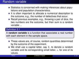 Random variable
Statistics is concerned with making inferences about popu-
lations and population characteristics.
It is often important to allocate a numerical description to
the outcome, e.g., the number of defectives that occur.
Recall previous examples, e.g., throwing a pair of dice, the
two numbers are the outcome, but their sum is a random
variable ...
Definition 3.1
A random variable is a function that associates a real number
with each element in the sample space.
These values are, of course, random quantities determined
by the outcome of the experiment.
We shall use a capital letter, say X, to denote a random
variable and its corresponding small letter, x, for one of its
values.
FECU c Wafaa S. Sayed 2 / 21
 