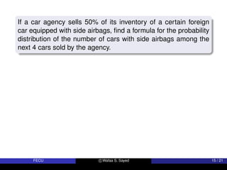 If a car agency sells 50% of its inventory of a certain foreign
car equipped with side airbags, find a formula for the probability
distribution of the number of cars with side airbags among the
next 4 cars sold by the agency.
FECU c Wafaa S. Sayed 15 / 21
 
