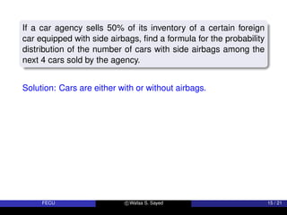 If a car agency sells 50% of its inventory of a certain foreign
car equipped with side airbags, find a formula for the probability
distribution of the number of cars with side airbags among the
next 4 cars sold by the agency.
Solution: Cars are either with or without airbags.
FECU c Wafaa S. Sayed 15 / 21
 