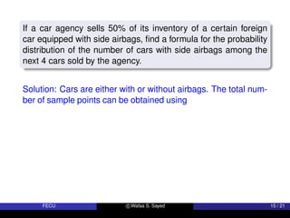 If a car agency sells 50% of its inventory of a certain foreign
car equipped with side airbags, find a formula for the probability
distribution of the number of cars with side airbags among the
next 4 cars sold by the agency.
Solution: Cars are either with or without airbags. The total num-
ber of sample points can be obtained using
FECU c Wafaa S. Sayed 15 / 21
 