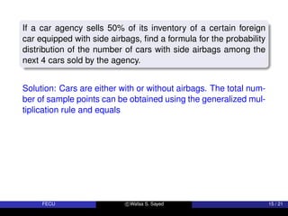 If a car agency sells 50% of its inventory of a certain foreign
car equipped with side airbags, find a formula for the probability
distribution of the number of cars with side airbags among the
next 4 cars sold by the agency.
Solution: Cars are either with or without airbags. The total num-
ber of sample points can be obtained using the generalized mul-
tiplication rule and equals
FECU c Wafaa S. Sayed 15 / 21
 