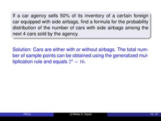 If a car agency sells 50% of its inventory of a certain foreign
car equipped with side airbags, find a formula for the probability
distribution of the number of cars with side airbags among the
next 4 cars sold by the agency.
Solution: Cars are either with or without airbags. The total num-
ber of sample points can be obtained using the generalized mul-
tiplication rule and equals 24 = 16.
FECU c Wafaa S. Sayed 15 / 21
 