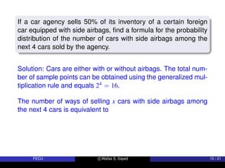 If a car agency sells 50% of its inventory of a certain foreign
car equipped with side airbags, find a formula for the probability
distribution of the number of cars with side airbags among the
next 4 cars sold by the agency.
Solution: Cars are either with or without airbags. The total num-
ber of sample points can be obtained using the generalized mul-
tiplication rule and equals 24 = 16.
The number of ways of selling x cars with side airbags among
the next 4 cars is equivalent to
FECU c Wafaa S. Sayed 15 / 21
 