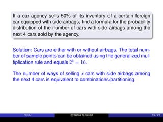 If a car agency sells 50% of its inventory of a certain foreign
car equipped with side airbags, find a formula for the probability
distribution of the number of cars with side airbags among the
next 4 cars sold by the agency.
Solution: Cars are either with or without airbags. The total num-
ber of sample points can be obtained using the generalized mul-
tiplication rule and equals 24 = 16.
The number of ways of selling x cars with side airbags among
the next 4 cars is equivalent to combinations/partitioning.
FECU c Wafaa S. Sayed 15 / 21
 