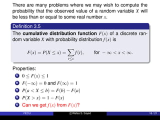 There are many problems where we may wish to compute the
probability that the observed value of a random variable X will
be less than or equal to some real number x.
Definition 3.5
The cumulative distribution function F(x) of a discrete ran-
dom variable X with probability distribution f(x) is
F(x) = P(X ≤ x) =
X
t≤x
f(t), for − ∞  x  ∞.
Properties:
1 0 ≤ F(x) ≤ 1
2 F(−∞) = 0 and F(∞) = 1
3 P(a  X ≤ b) = F(b) − F(a)
4 P(X  x) = 1 − F(x)
5 Can we get f(x) from F(x)?
FECU c Wafaa S. Sayed 16 / 21
 