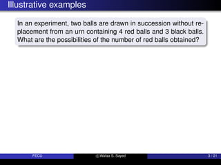 Illustrative examples
In an experiment, two balls are drawn in succession without re-
placement from an urn containing 4 red balls and 3 black balls.
What are the possibilities of the number of red balls obtained?
FECU c Wafaa S. Sayed 3 / 21
 
