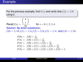 Example
For the previous example, find F(x) and verify that f(2) = 3/8
using it.
Recall f(x) =

4
x

16
, for x = 0, 1, 2, 3, 4.
Solution: By direct substitution,
f(0) = 1/16, f(1) = 1/4, f(2) = 3/8, f(3) = 1/4, and f(4) = 1/16.
F(0) = f(0) = 1
16 ,
F(1) = f(0) + f(1) = 5
16 ,
F(2) = f(0) + f(1) + f(2) = 11
16 ,
F(3) = f(0) + f(1) + f(2) + f(3) = 15
16 ,
F(4) = f(0) + f(1) + f(2) + f(3) + f(4) = 1.
FECU c Wafaa S. Sayed 17 / 21
 