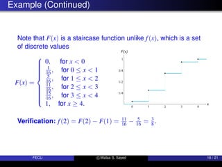 Example (Continued)
Note that F(x) is a staircase function unlike f(x), which is a set
of discrete values
F(x) =















0, for x  0
1
16 , for 0 ≤ x  1
5
16 , for 1 ≤ x  2
11
16 , for 2 ≤ x  3
15
16 , for 3 ≤ x  4
1, for x ≥ 4.
Verification: f(2) = F(2) − F(1) = 11
16 − 5
16 = 3
8.
FECU c Wafaa S. Sayed 18 / 21
 