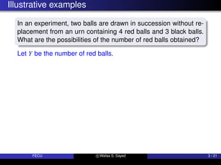 Illustrative examples
In an experiment, two balls are drawn in succession without re-
placement from an urn containing 4 red balls and 3 black balls.
What are the possibilities of the number of red balls obtained?
Let Y be the number of red balls.
FECU c Wafaa S. Sayed 3 / 21
 