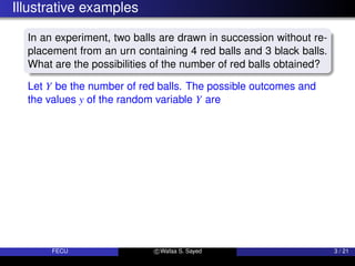 Illustrative examples
In an experiment, two balls are drawn in succession without re-
placement from an urn containing 4 red balls and 3 black balls.
What are the possibilities of the number of red balls obtained?
Let Y be the number of red balls. The possible outcomes and
the values y of the random variable Y are
FECU c Wafaa S. Sayed 3 / 21
 