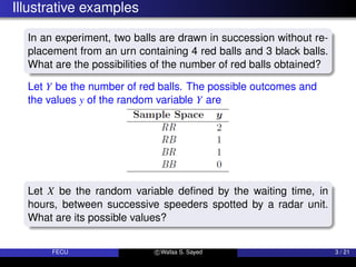 Illustrative examples
In an experiment, two balls are drawn in succession without re-
placement from an urn containing 4 red balls and 3 black balls.
What are the possibilities of the number of red balls obtained?
Let Y be the number of red balls. The possible outcomes and
the values y of the random variable Y are
Let X be the random variable defined by the waiting time, in
hours, between successive speeders spotted by a radar unit.
What are its possible values?
FECU c Wafaa S. Sayed 3 / 21
 