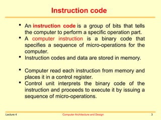 Lecture 4 Computer Architecture and Design 3
Instruction code
 An instruction code is a group of bits that tells
the computer to perform a specific operation part.
 A computer instruction is a binary code that
specifies a sequence of micro-operations for the
computer.
 Instruction codes and data are stored in memory.
 Computer read each instruction from memory and
places it in a control register.
 Control unit interprets the binary code of the
instruction and proceeds to execute it by issuing a
sequence of micro-operations.
 