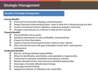 Strategic Management
Benefits of Strategic Management
Intrinsic Benefits
 Enhanced Communication (Dialogue and Participation)
 Deeper/Improved Understanding (others’ views of what firm is doing/planning and why)
 Greater Commitment (achieve objectives, implement strategies, hard work)
 Managers and Employees on a Mission to Help the Firm Succeed
Financial Benefits
 More profitable and successful
 Significant improvement in sales, profitability, and productivity
 Prepare for future fluctuations
 Superior long-term financial performance relative to their industry
 More informed decisions with good anticipation of both short- and long-term
consequences.
Nonfinancial Benefits
 Basis for clarifying individual responsibilities
 Allows for identification, prioritization, and exploitation of opportunities
 Framework for improved coordination and control of activities.
 Effective allocation of time and resources to identified opportunities
 Encourages a favorable attitude toward change.
 Encourages forward thinking
 Integrate the behavior of individuals into a total effort
 