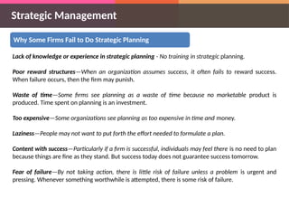 Strategic Management
Why Some Firms Fail to Do Strategic Planning
Lack of knowledge or experience in strategic planning - No training in strategic planning.
Poor reward structures—When an organization assumes success, it often fails to reward success.
When failure occurs, then the firm may punish.
Waste of time—Some firms see planning as a waste of time because no marketable product is
produced. Time spent on planning is an investment.
Too expensive—Some organizations see planning as too expensive in time and money.
Laziness—People may not want to put forth the effort needed to formulate a plan.
Content with success—Particularly if a firm is successful, individuals may feel there is no need to plan
because things are fine as they stand. But success today does not guarantee success tomorrow.
Fear of failure—By not taking action, there is little risk of failure unless a problem is urgent and
pressing. Whenever something worthwhile is attempted, there is some risk of failure.
 