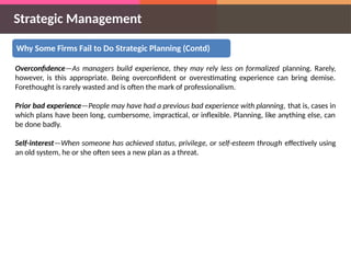 Strategic Management
Why Some Firms Fail to Do Strategic Planning (Contd)
Overconfidence—As managers build experience, they may rely less on formalized planning. Rarely,
however, is this appropriate. Being overconfident or overestimating experience can bring demise.
Forethought is rarely wasted and is often the mark of professionalism.
Prior bad experience—People may have had a previous bad experience with planning, that is, cases in
which plans have been long, cumbersome, impractical, or inflexible. Planning, like anything else, can
be done badly.
Self-interest—When someone has achieved status, privilege, or self-esteem through effectively using
an old system, he or she often sees a new plan as a threat.
 