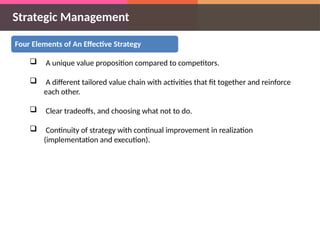 Strategic Management
Four Elements of An Effective Strategy
 A unique value proposition compared to competitors.
 A different tailored value chain with activities that fit together and reinforce
each other.
 Clear tradeoffs, and choosing what not to do.
 Continuity of strategy with continual improvement in realization
(implementation and execution).
 