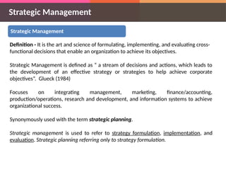 Strategic Management
Strategic Management
Definition - It is the art and science of formulating, implementing, and evaluating cross-
functional decisions that enable an organization to achieve its objectives.
Strategic Management is defined as “ a stream of decisions and actions, which leads to
the development of an effective strategy or strategies to help achieve corporate
objectives”. Glueck (1984)
Focuses on integrating management, marketing, finance/accounting,
production/operations, research and development, and information systems to achieve
organizational success.
Synonymously used with the term strategic planning.
Strategic management is used to refer to strategy formulation, implementation, and
evaluation. Strategic planning referring only to strategy formulation.
 