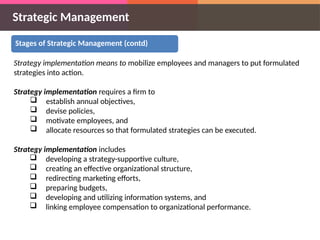 Strategic Management
Stages of Strategic Management (contd)
Strategy implementation means to mobilize employees and managers to put formulated
strategies into action.
Strategy implementation requires a firm to
 establish annual objectives,
 devise policies,
 motivate employees, and
 allocate resources so that formulated strategies can be executed.
Strategy implementation includes
 developing a strategy-supportive culture,
 creating an effective organizational structure,
 redirecting marketing efforts,
 preparing budgets,
 developing and utilizing information systems, and
 linking employee compensation to organizational performance.
 