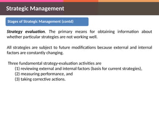 Strategic Management
Stages of Strategic Management (contd)
Strategy evaluation. The primary means for obtaining information about
whether particular strategies are not working well.
All strategies are subject to future modifications because external and internal
factors are constantly changing.
Three fundamental strategy-evaluation activities are
(1) reviewing external and internal factors (basis for current strategies),
(2) measuring performance, and
(3) taking corrective actions.
 