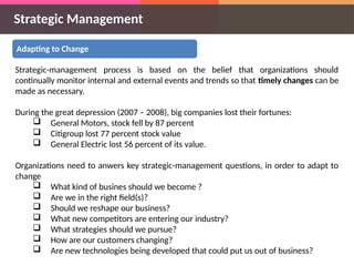 Strategic Management
Adapting to Change
Strategic-management process is based on the belief that organizations should
continually monitor internal and external events and trends so that timely changes can be
made as necessary.
During the great depression (2007 – 2008), big companies lost their fortunes:
 General Motors, stock fell by 87 percent
 Citigroup lost 77 percent stock value
 General Electric lost 56 percent of its value.
Organizations need to anwers key strategic-management questions, in order to adapt to
change
 What kind of busines should we become ?
 Are we in the right field(s)?
 Should we reshape our business?
 What new competitors are entering our industry?
 What strategies should we pursue?
 How are our customers changing?
 Are new technologies being developed that could put us out of business?
 