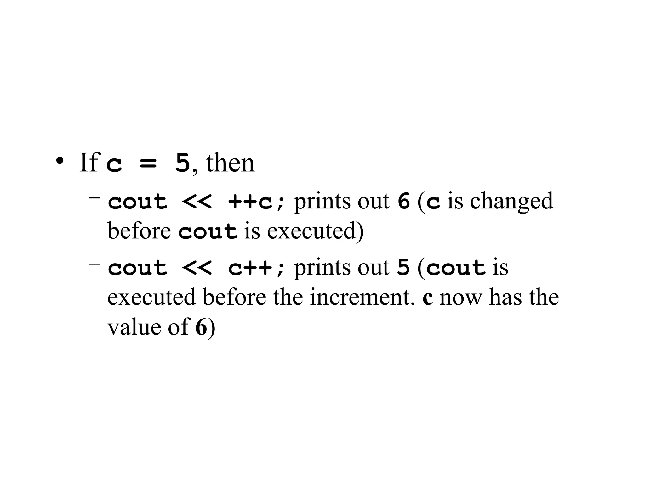 • If c = 5, then
– cout << ++c; prints out 6 (c is changed
before cout is executed)
– cout << c++; prints out 5 (cout is
executed before the increment. c now has the
value of 6)
 