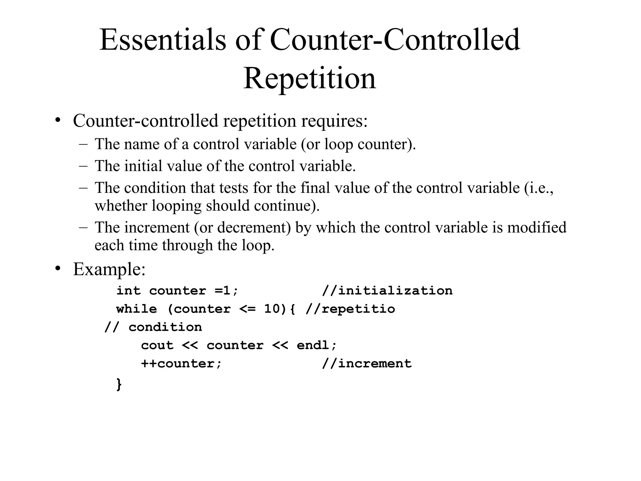 Essentials of Counter-Controlled
Repetition
• Counter-controlled repetition requires:
– The name of a control variable (or loop counter).
– The initial value of the control variable.
– The condition that tests for the final value of the control variable (i.e.,
whether looping should continue).
– The increment (or decrement) by which the control variable is modified
each time through the loop.
• Example:
int counter =1; //initialization
while (counter <= 10){ //repetitio
// condition
cout << counter << endl;
++counter; //increment
}
 