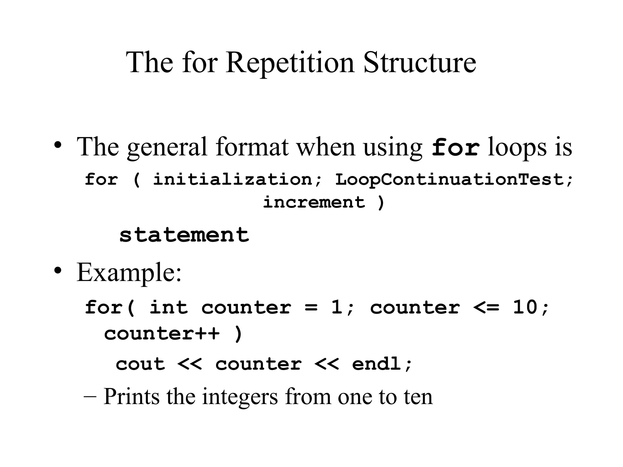 The for Repetition Structure
• The general format when using for loops is
for ( initialization; LoopContinuationTest;
increment )
statement
• Example:
for( int counter = 1; counter <= 10;
counter++ )
cout << counter << endl;
– Prints the integers from one to ten
 