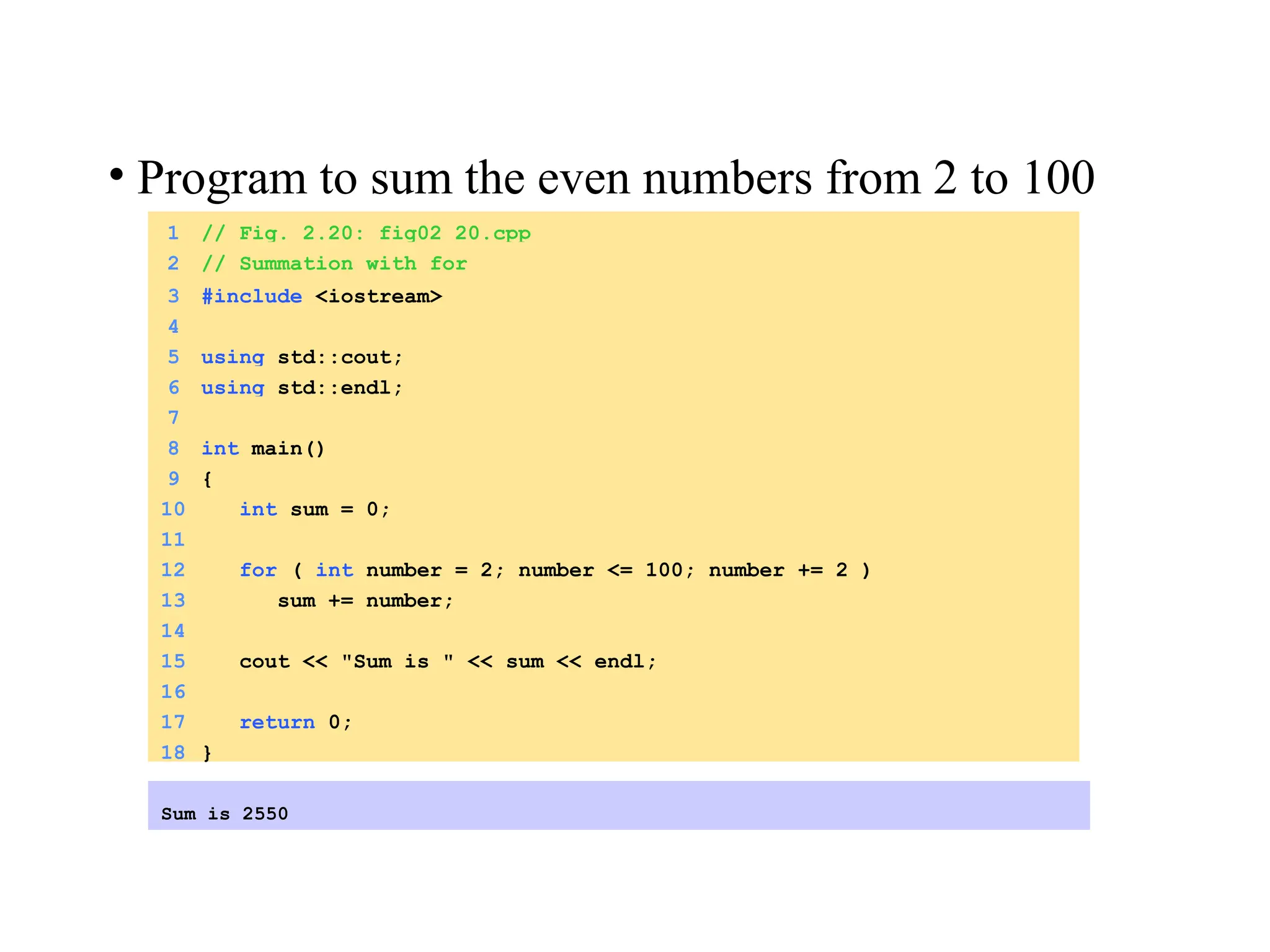 1 // Fig. 2.20: fig02_20.cpp
2 // Summation with for
3 #include <iostream>
4
5 using std::cout;
6 using std::endl;
7
8 int main()
9 {
10 int sum = 0;
11
12 for ( int number = 2; number <= 100; number += 2 )
13 sum += number;
14
15 cout << "Sum is " << sum << endl;
16
17 return 0;
18 }
Sum is 2550
• Program to sum the even numbers from 2 to 100
 