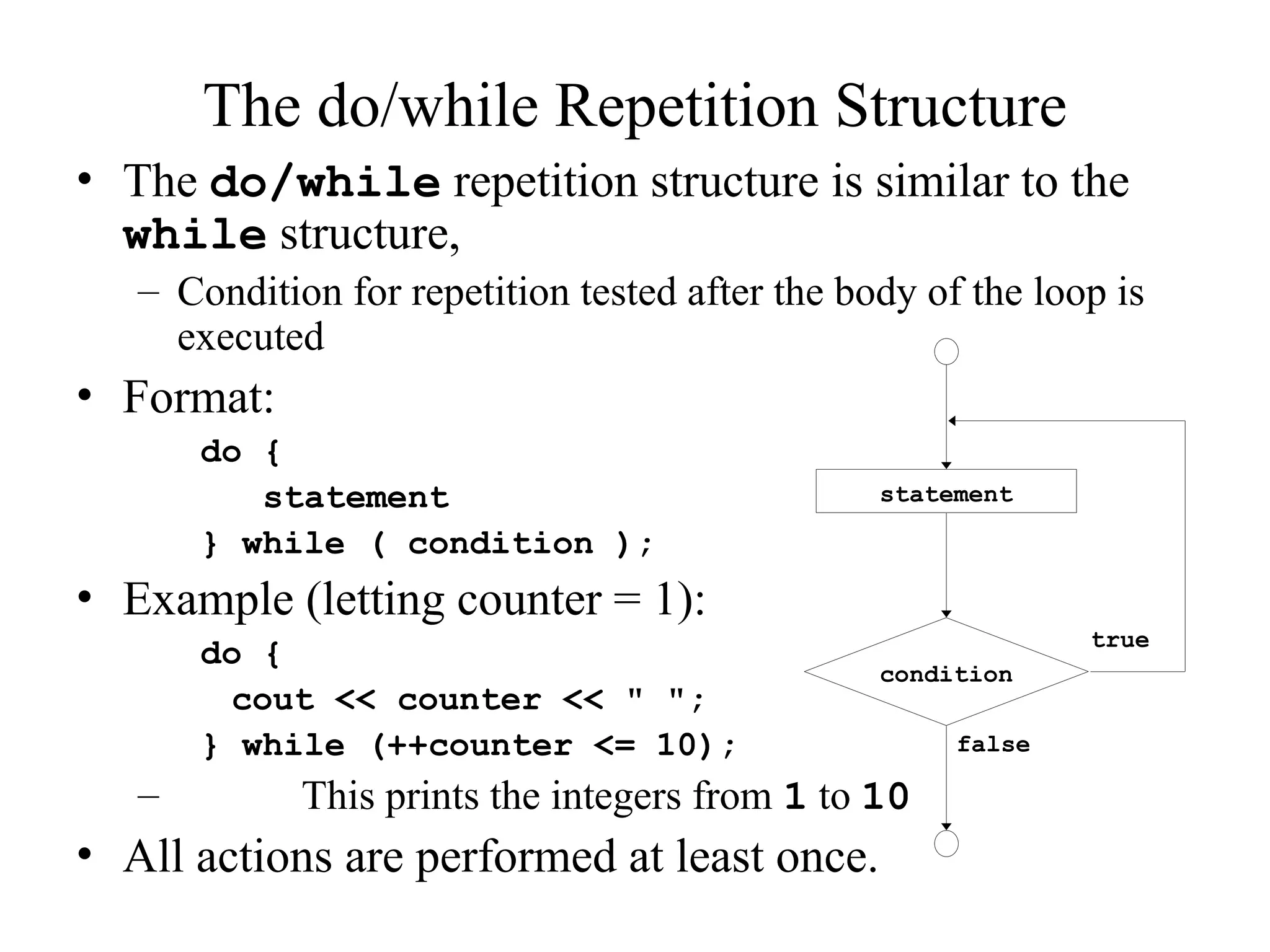 The do/while Repetition Structure
• The do/while repetition structure is similar to the
while structure,
– Condition for repetition tested after the body of the loop is
executed
• Format:
do {
statement
} while ( condition );
• Example (letting counter = 1):
do {
cout << counter << " ";
} while (++counter <= 10);
– This prints the integers from 1 to 10
• All actions are performed at least once.
true
false
statement
condition
 
