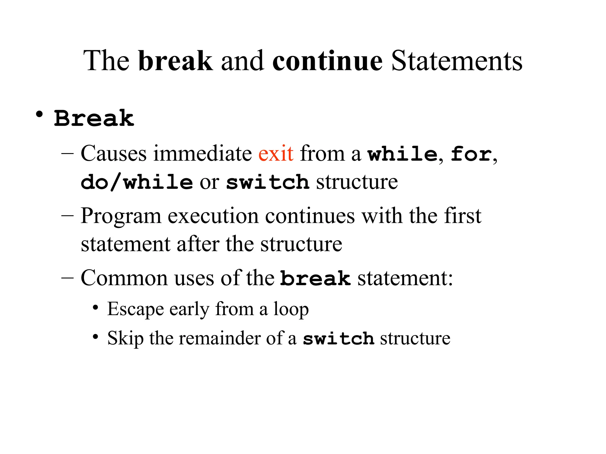 The break and continue Statements
• Break
– Causes immediate exit from a while, for,
do/while or switch structure
– Program execution continues with the first
statement after the structure
– Common uses of the break statement:
• Escape early from a loop
• Skip the remainder of a switch structure
 