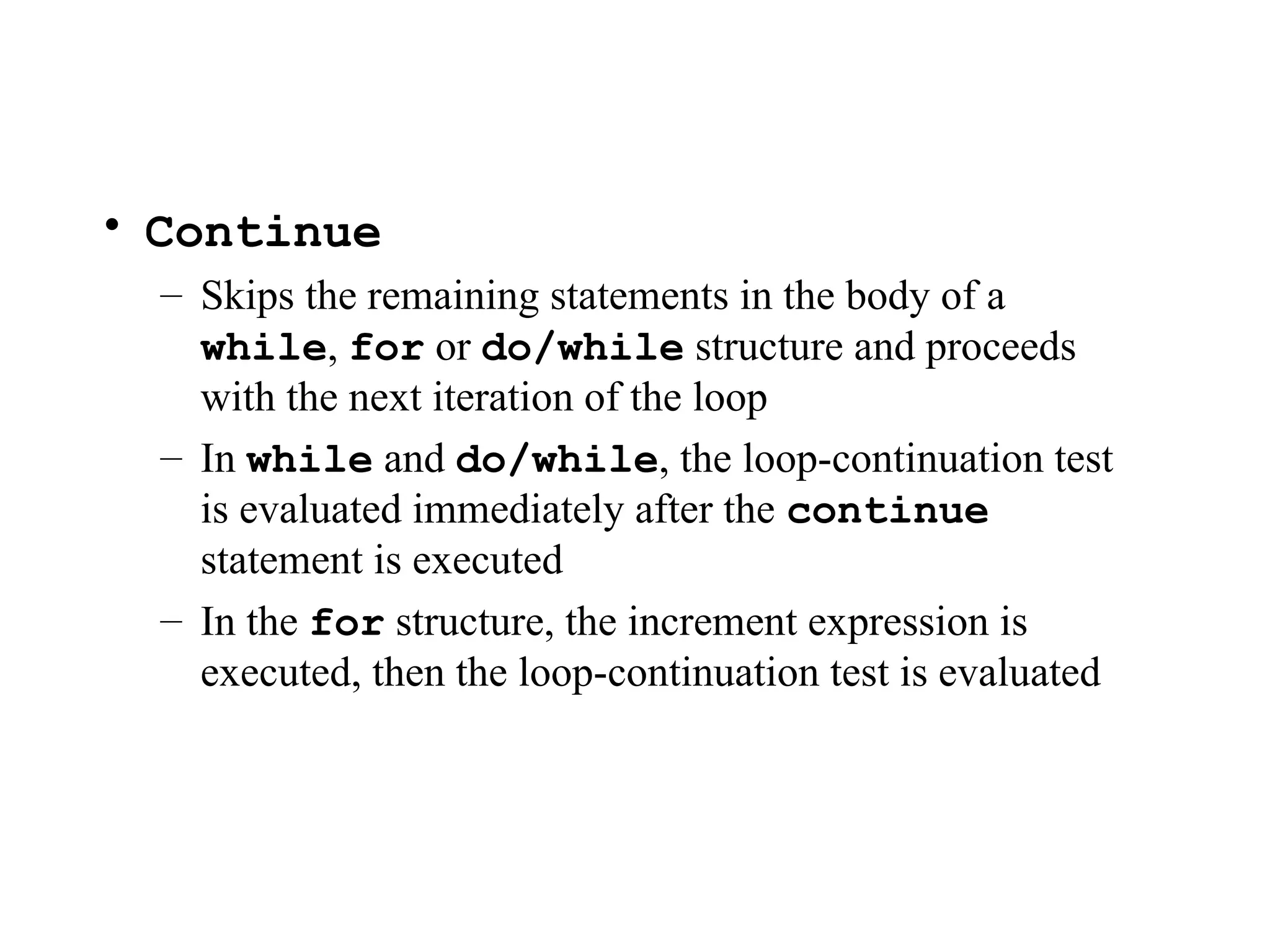 • Continue
– Skips the remaining statements in the body of a
while, for or do/while structure and proceeds
with the next iteration of the loop
– In while and do/while, the loop-continuation test
is evaluated immediately after the continue
statement is executed
– In the for structure, the increment expression is
executed, then the loop-continuation test is evaluated
 