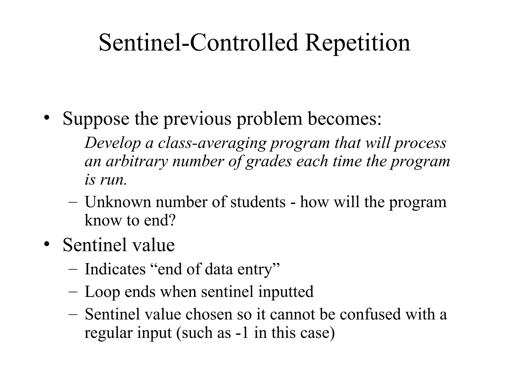 Sentinel-Controlled Repetition
• Suppose the previous problem becomes:
Develop a class-averaging program that will process
an arbitrary number of grades each time the program
is run.
– Unknown number of students - how will the program
know to end?
• Sentinel value
– Indicates “end of data entry”
– Loop ends when sentinel inputted
– Sentinel value chosen so it cannot be confused with a
regular input (such as -1 in this case)
 