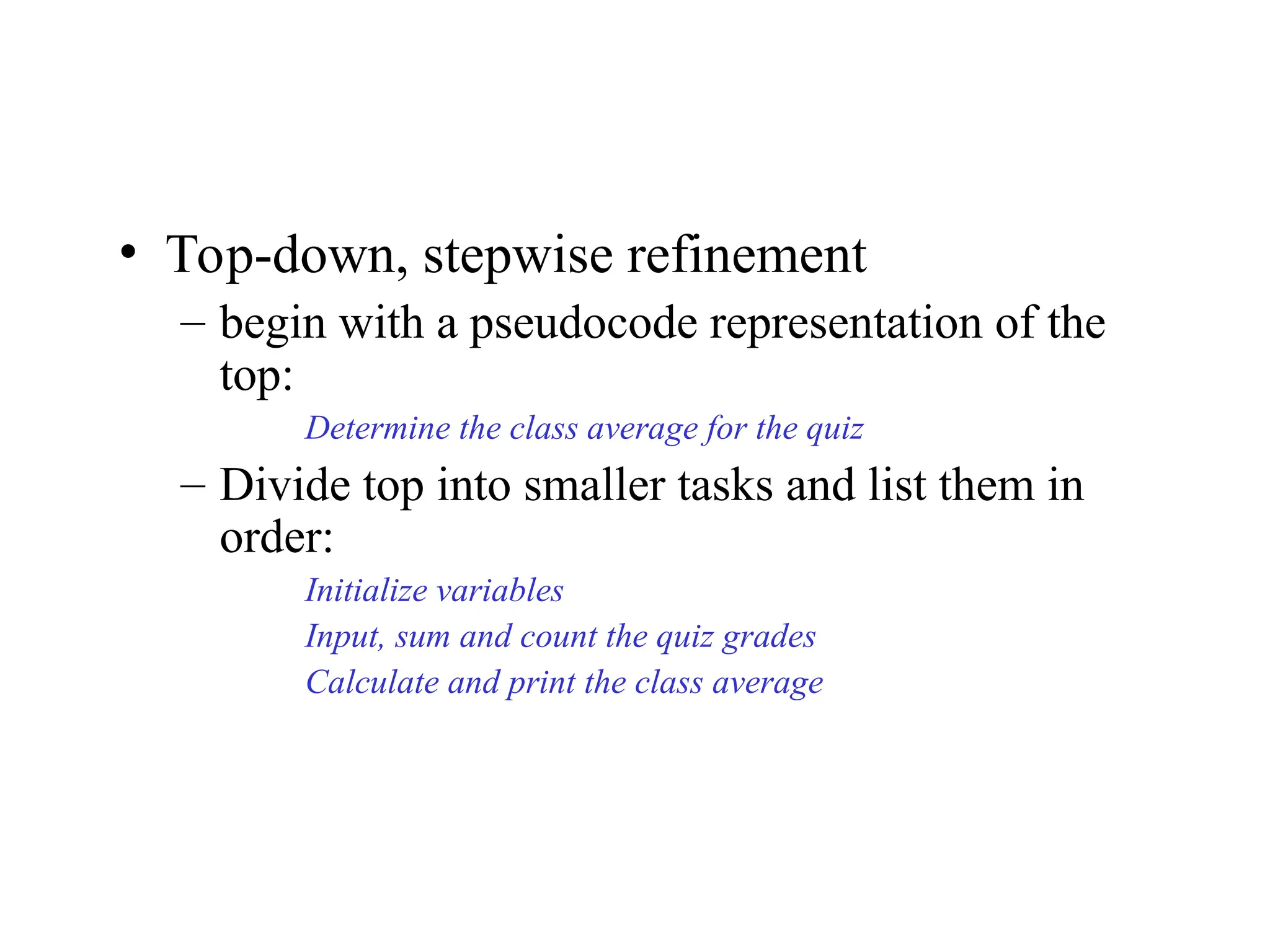 • Top-down, stepwise refinement
– begin with a pseudocode representation of the
top:
Determine the class average for the quiz
– Divide top into smaller tasks and list them in
order:
Initialize variables
Input, sum and count the quiz grades
Calculate and print the class average
 