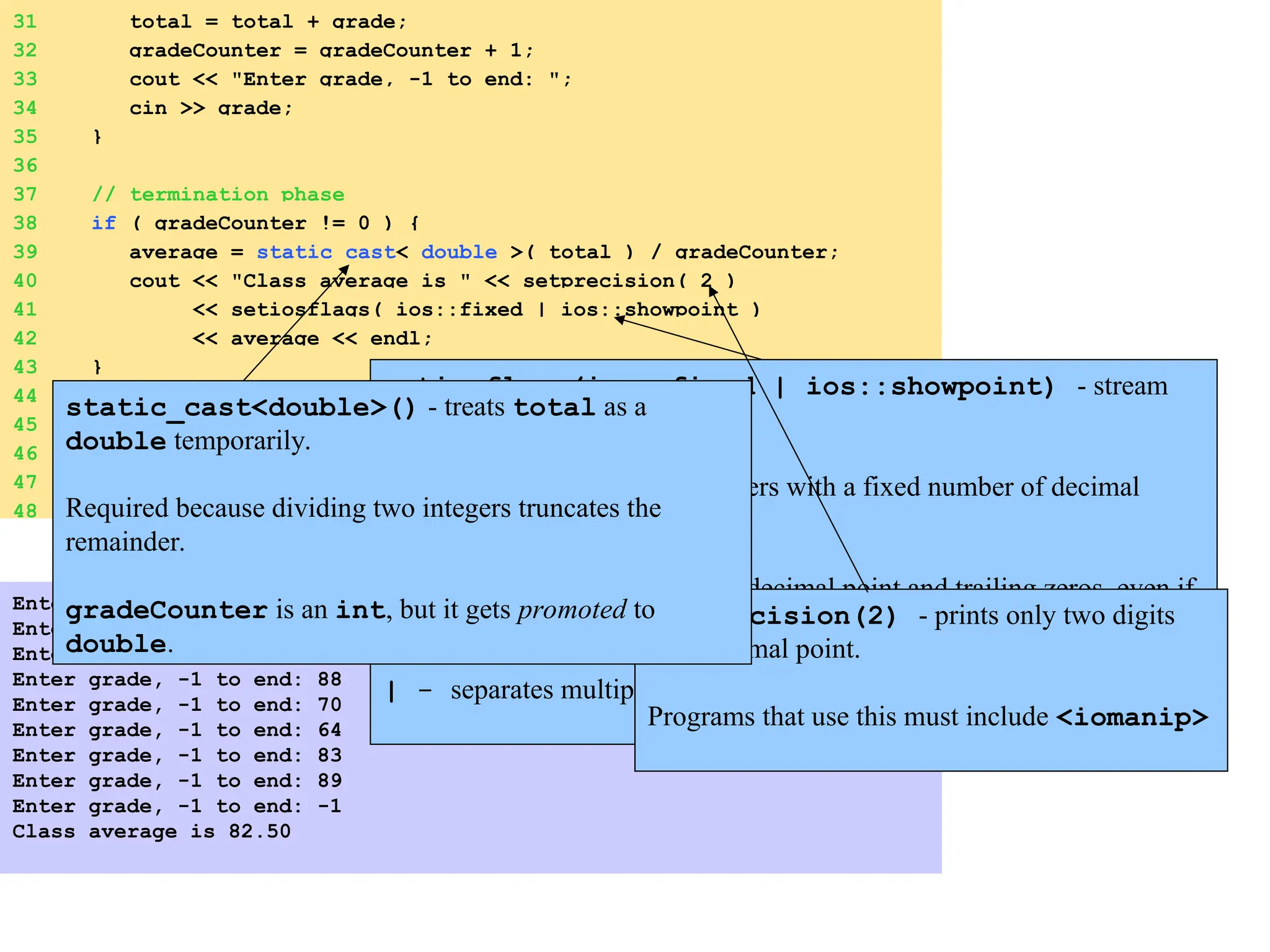 31 total = total + grade;
32 gradeCounter = gradeCounter + 1;
33 cout << "Enter grade, -1 to end: ";
34 cin >> grade;
35 }
36
37 // termination phase
38 if ( gradeCounter != 0 ) {
39 average = static_cast< double >( total ) / gradeCounter;
40 cout << "Class average is " << setprecision( 2 )
41 << setiosflags( ios::fixed | ios::showpoint )
42 << average << endl;
43 }
44 else
45 cout << "No grades were entered" << endl;
46
47 return 0; // indicate program ended successfully
48 }
Enter grade, -1 to end: 75
Enter grade, -1 to end: 94
Enter grade, -1 to end: 97
Enter grade, -1 to end: 88
Enter grade, -1 to end: 70
Enter grade, -1 to end: 64
Enter grade, -1 to end: 83
Enter grade, -1 to end: 89
Enter grade, -1 to end: -1
Class average is 82.50
setiosflags(ios::fixed | ios::showpoint) - stream
manipulator
ios::fixed - output numbers with a fixed number of decimal
points.
ios::showpoint - forces decimal point and trailing zeros, even if
unnecessary: 66 printed as 66.00
| - separates multiple option.
setprecision(2) - prints only two digits
past decimal point.
Programs that use this must include <iomanip>
static_cast<double>() - treats total as a
double temporarily.
Required because dividing two integers truncates the
remainder.
gradeCounter is an int, but it gets promoted to
double.
 