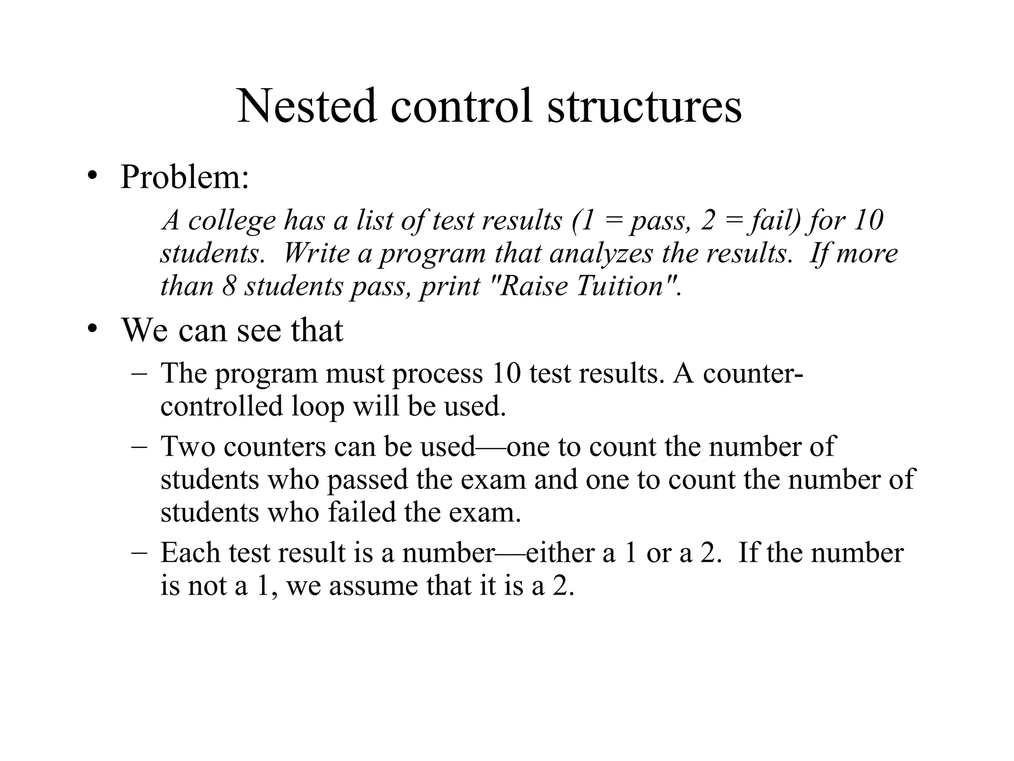 Nested control structures
• Problem:
A college has a list of test results (1 = pass, 2 = fail) for 10
students. Write a program that analyzes the results. If more
than 8 students pass, print "Raise Tuition".
• We can see that
– The program must process 10 test results. A counter-
controlled loop will be used.
– Two counters can be used—one to count the number of
students who passed the exam and one to count the number of
students who failed the exam.
– Each test result is a number—either a 1 or a 2. If the number
is not a 1, we assume that it is a 2.
 