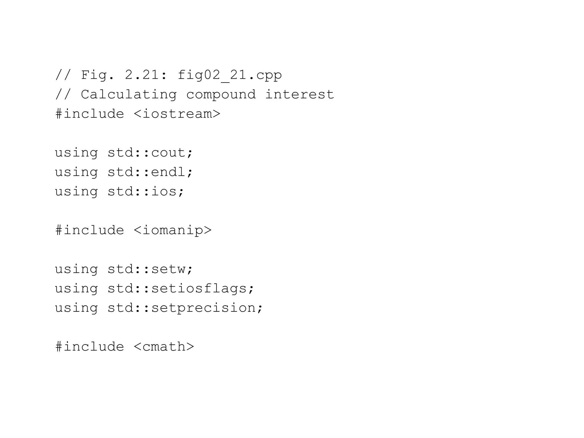 // Fig. 2.21: fig02_21.cpp
// Calculating compound interest
#include <iostream>
using std::cout;
using std::endl;
using std::ios;
#include <iomanip>
using std::setw;
using std::setiosflags;
using std::setprecision;
#include <cmath>
 