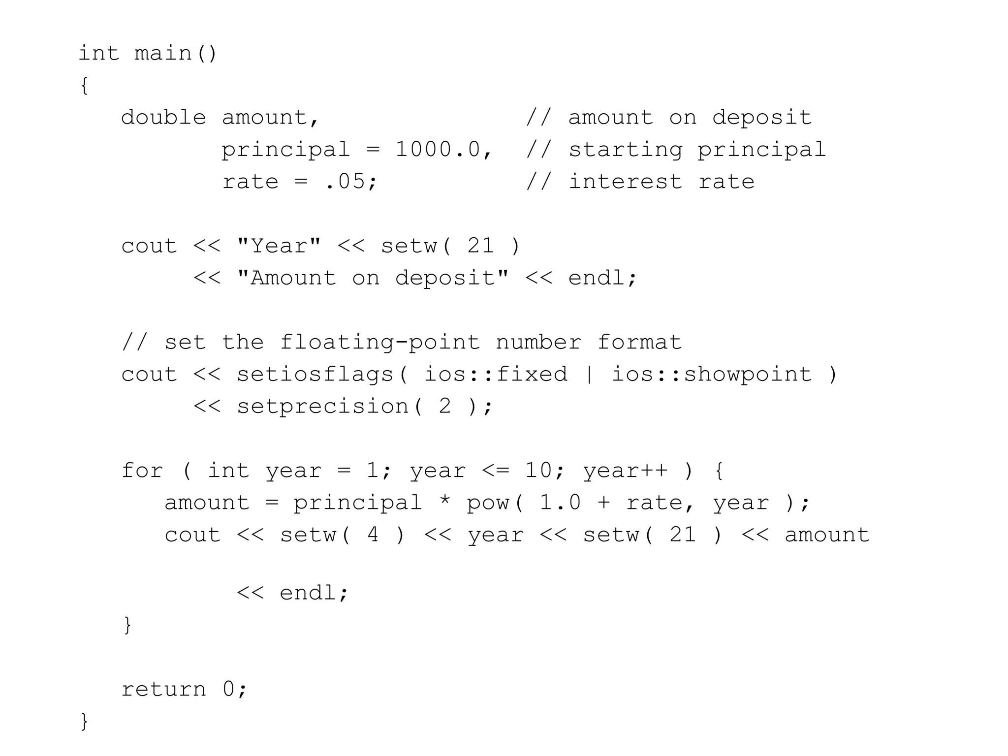 int main()
{
double amount, // amount on deposit
principal = 1000.0, // starting principal
rate = .05; // interest rate
cout << "Year" << setw( 21 )
<< "Amount on deposit" << endl;
// set the floating-point number format
cout << setiosflags( ios::fixed | ios::showpoint )
<< setprecision( 2 );
for ( int year = 1; year <= 10; year++ ) {
amount = principal * pow( 1.0 + rate, year );
cout << setw( 4 ) << year << setw( 21 ) << amount
<< endl;
}
return 0;
}
 