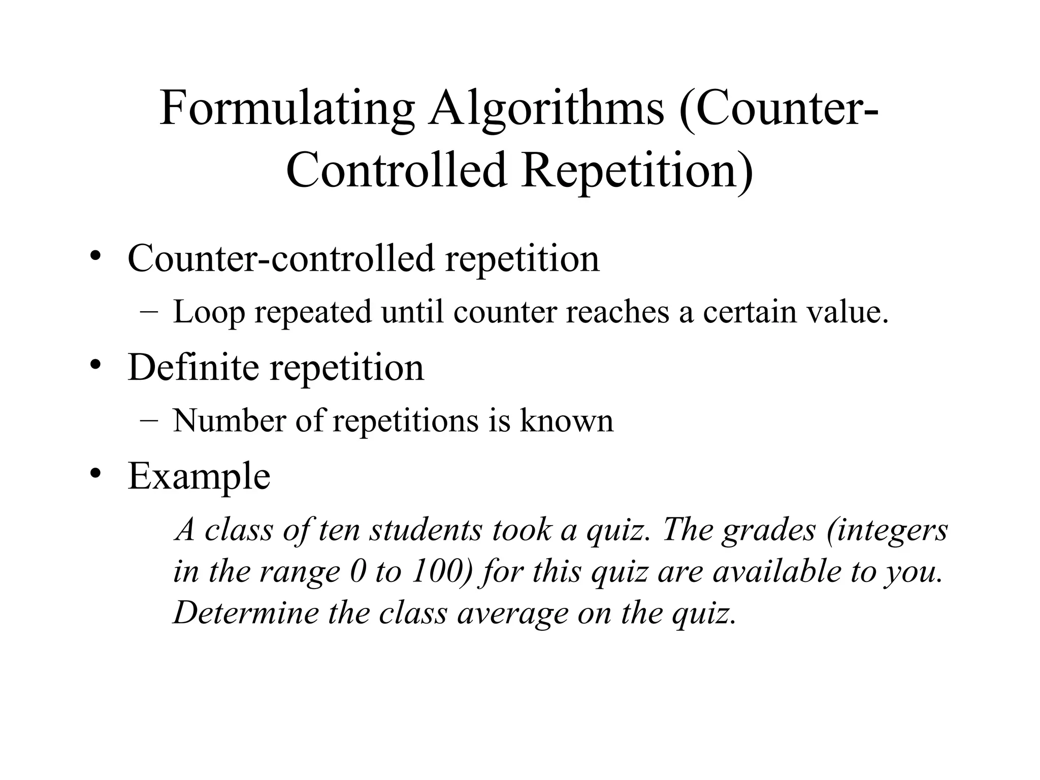 Formulating Algorithms (Counter-
Controlled Repetition)
• Counter-controlled repetition
– Loop repeated until counter reaches a certain value.
• Definite repetition
– Number of repetitions is known
• Example
A class of ten students took a quiz. The grades (integers
in the range 0 to 100) for this quiz are available to you.
Determine the class average on the quiz.
 