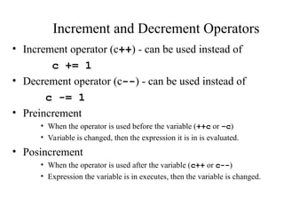 Increment and Decrement Operators
• Increment operator (c++) - can be used instead of
c += 1
• Decrement operator (c--) - can be used instead of
c -= 1
• Preincrement
• When the operator is used before the variable (++c or –c)
• Variable is changed, then the expression it is in is evaluated.
• Posincrement
• When the operator is used after the variable (c++ or c--)
• Expression the variable is in executes, then the variable is changed.
 