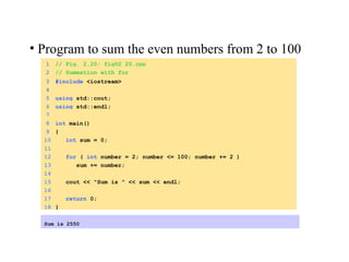 1 // Fig. 2.20: fig02_20.cpp
2 // Summation with for
3 #include <iostream>
4
5 using std::cout;
6 using std::endl;
7
8 int main()
9 {
10 int sum = 0;
11
12 for ( int number = 2; number <= 100; number += 2 )
13 sum += number;
14
15 cout << "Sum is " << sum << endl;
16
17 return 0;
18 }
Sum is 2550
• Program to sum the even numbers from 2 to 100
 