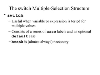 The switch Multiple-Selection Structure
• switch
– Useful when variable or expression is tested for
multiple values
– Consists of a series of case labels and an optional
default case
– break is (almost always) necessary
 