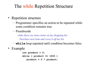 The while Repetition Structure
• Repetition structure
– Programmer specifies an action to be repeated while
some condition remains true
– Psuedocode
while there are more items on my shopping list
Purchase next item and cross it off my list
– while loop repeated until condition becomes false.
• Example
int product = 2;
while ( product <= 1000 )
product = 2 * product;
 