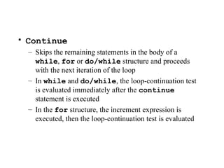 • Continue
– Skips the remaining statements in the body of a
while, for or do/while structure and proceeds
with the next iteration of the loop
– In while and do/while, the loop-continuation test
is evaluated immediately after the continue
statement is executed
– In the for structure, the increment expression is
executed, then the loop-continuation test is evaluated
 