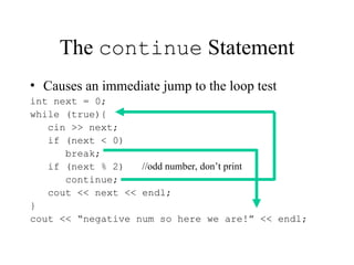 The continue Statement
• Causes an immediate jump to the loop test
int next = 0;
while (true){
cin >> next;
if (next < 0)
break;
if (next % 2) //odd number, don’t print
continue;
cout << next << endl;
}
cout << “negative num so here we are!” << endl;
 
