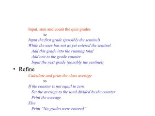 Input, sum and count the quiz grades
to
Input the first grade (possibly the sentinel)
While the user has not as yet entered the sentinel
Add this grade into the running total
Add one to the grade counter
Input the next grade (possibly the sentinel)
• Refine
Calculate and print the class average
to
If the counter is not equal to zero
Set the average to the total divided by the counter
Print the average
Else
Print “No grades were entered”
 
