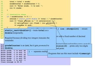 31 total = total + grade;
32 gradeCounter = gradeCounter + 1;
33 cout << "Enter grade, -1 to end: ";
34 cin >> grade;
35 }
36
37 // termination phase
38 if ( gradeCounter != 0 ) {
39 average = static_cast< double >( total ) / gradeCounter;
40 cout << "Class average is " << setprecision( 2 )
41 << setiosflags( ios::fixed | ios::showpoint )
42 << average << endl;
43 }
44 else
45 cout << "No grades were entered" << endl;
46
47 return 0; // indicate program ended successfully
48 }
Enter grade, -1 to end: 75
Enter grade, -1 to end: 94
Enter grade, -1 to end: 97
Enter grade, -1 to end: 88
Enter grade, -1 to end: 70
Enter grade, -1 to end: 64
Enter grade, -1 to end: 83
Enter grade, -1 to end: 89
Enter grade, -1 to end: -1
Class average is 82.50
setiosflags(ios::fixed | ios::showpoint) - stream
manipulator
ios::fixed - output numbers with a fixed number of decimal
points.
ios::showpoint - forces decimal point and trailing zeros, even if
unnecessary: 66 printed as 66.00
| - separates multiple option.
setprecision(2) - prints only two digits
past decimal point.
Programs that use this must include <iomanip>
static_cast<double>() - treats total as a
double temporarily.
Required because dividing two integers truncates the
remainder.
gradeCounter is an int, but it gets promoted to
double.
 
