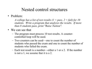 Nested control structures
• Problem:
A college has a list of test results (1 = pass, 2 = fail) for 10
students. Write a program that analyzes the results. If more
than 8 students pass, print "Raise Tuition".
• We can see that
– The program must process 10 test results. A counter-
controlled loop will be used.
– Two counters can be used—one to count the number of
students who passed the exam and one to count the number of
students who failed the exam.
– Each test result is a number—either a 1 or a 2. If the number
is not a 1, we assume that it is a 2.
 