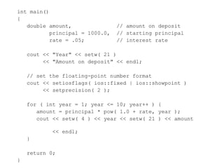 int main()
{
double amount, // amount on deposit
principal = 1000.0, // starting principal
rate = .05; // interest rate
cout << "Year" << setw( 21 )
<< "Amount on deposit" << endl;
// set the floating-point number format
cout << setiosflags( ios::fixed | ios::showpoint )
<< setprecision( 2 );
for ( int year = 1; year <= 10; year++ ) {
amount = principal * pow( 1.0 + rate, year );
cout << setw( 4 ) << year << setw( 21 ) << amount
<< endl;
}
return 0;
}
 