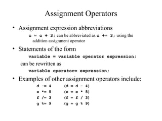 Assignment Operators
• Assignment expression abbreviations
c = c + 3; can be abbreviated as c += 3; using the
addition assignment operator
• Statements of the form
variable = variable operator expression;
can be rewritten as
variable operator= expression;
• Examples of other assignment operators include:
d -= 4 (d = d - 4)
e *= 5 (e = e * 5)
f /= 3 (f = f / 3)
g %= 9 (g = g % 9)
 